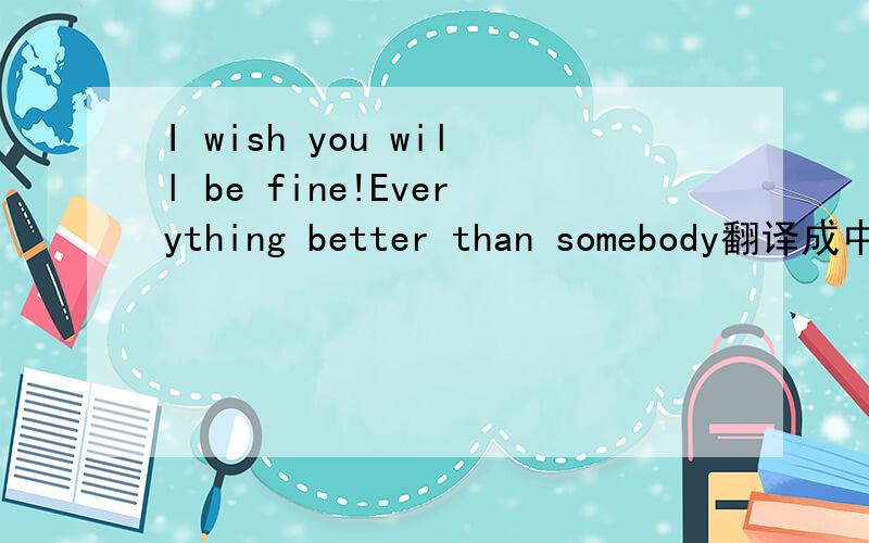 I wish you will be fine!Everything better than somebody翻译成中文是什么意思