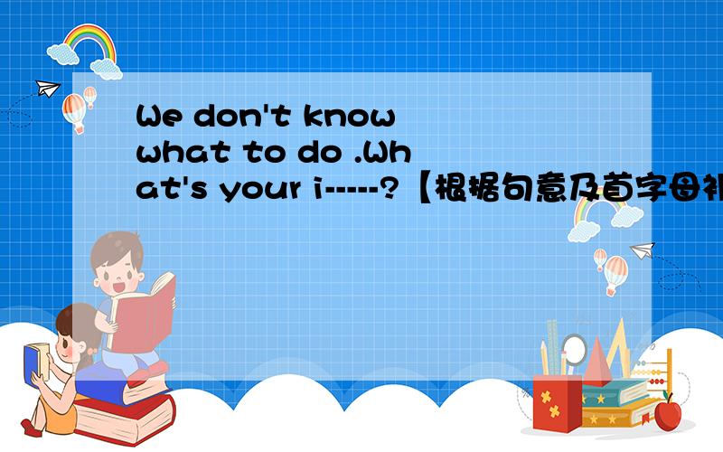 We don't know what to do .What's your i-----?【根据句意及首字母补全单词】