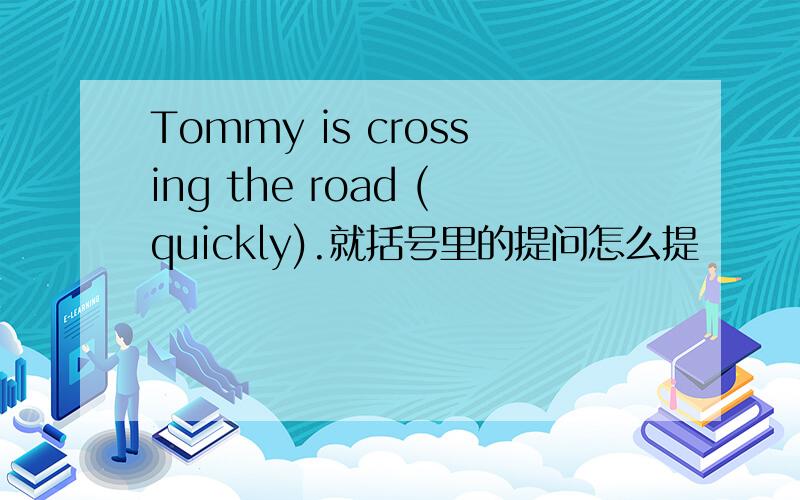 Tommy is crossing the road (quickly).就括号里的提问怎么提