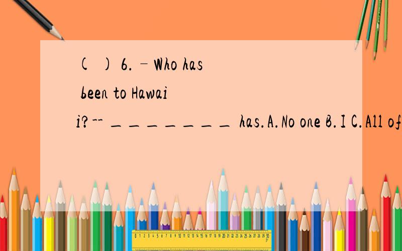 ( ) 6.–Who has been to Hawaii?-- _______ has.A.No one B.I C.All of us D.None