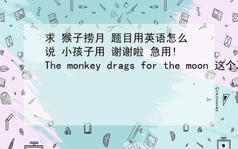 求 猴子捞月 题目用英语怎么说 小孩子用 谢谢啦 急用!The monkey drags for the moon 这个准确吗？给孩子故事比赛使用，要求准确