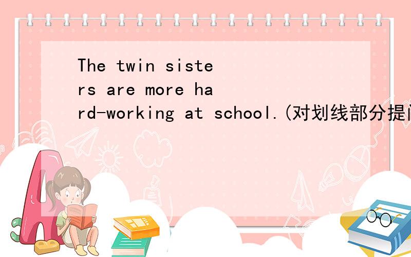 The twin sisters are more hard-working at school.(对划线部分提问,线划在The twin sisters下）_____ _____ _____ hard-working at school?