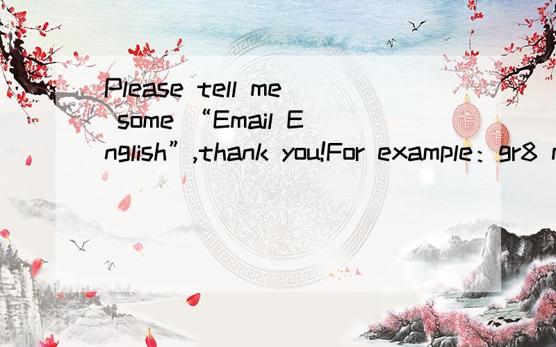 Please tell me some “Email English”,thank you!For example：gr8 means:great,CUL8r means :see you later.BTW means :by the way.CSL means cannot stop laugh
