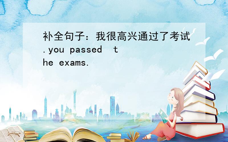 补全句子：我很高兴通过了考试.you passed  the exams.