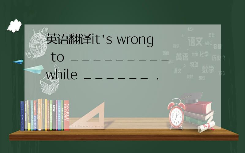 英语翻译it's wrong to _________ while ______ .