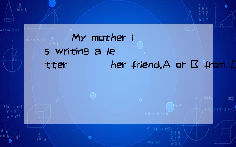 ( )My mother is writing a letter____her friend.A or B from C to求求了,