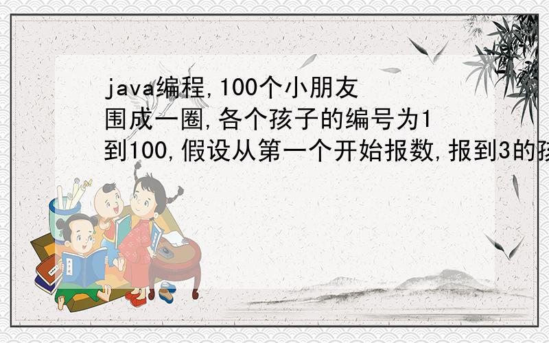 java编程,100个小朋友围成一圈,各个孩子的编号为1到100,假设从第一个开始报数,报到3的孩子退出,如此循环.最后剩下的一个编号是多少?