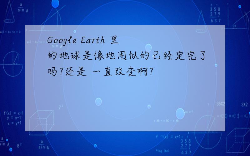 Google Earth 里的地球是像地图似的已经定完了吗?还是 一直改变啊?