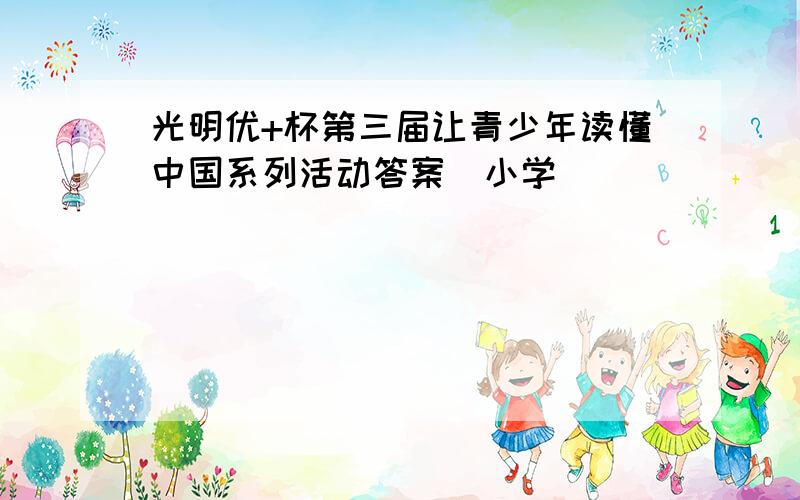 光明优+杯第三届让青少年读懂中国系列活动答案（小学）