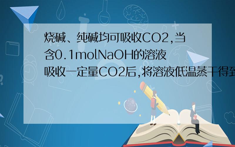 烧碱、纯碱均可吸收CO2,当含0.1molNaOH的溶液吸收一定量CO2后,将溶液低温蒸干得到固体的组成可能有四种情况,分别是：① ；②Na2CO3；③ ；④NaHCO3将得到的固体重新溶解于水,在溶液中加盐酸,