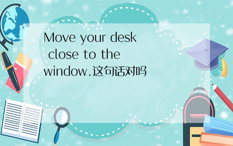 Move your desk close to the window.这句话对吗