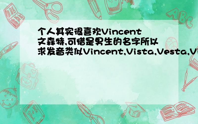个人其实很喜欢Vincent文森特,可惜是男生的名字所以求发音类似Vincent,Vista,Vesta,Vitas,Vita的名字这个真心不好找,要有音标和名字涵义实在不成的话一些酷酷的名字也可以,恩,酷指发音和涵义两