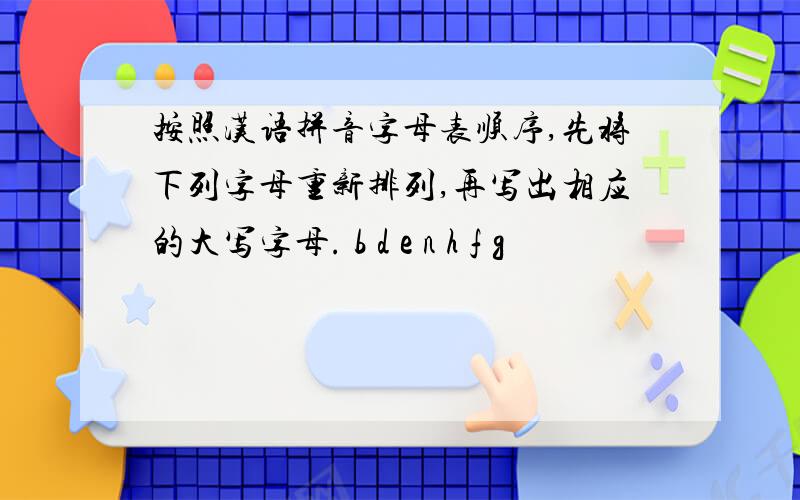 按照汉语拼音字母表顺序,先将下列字母重新排列,再写出相应的大写字母. b d e n h f g