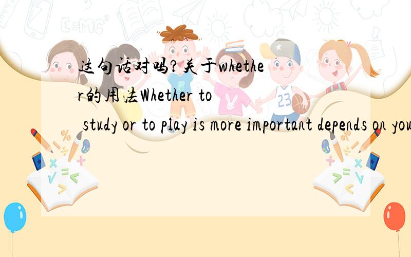 这句话对吗?关于whether的用法Whether to study or to play is more important depends on your age.