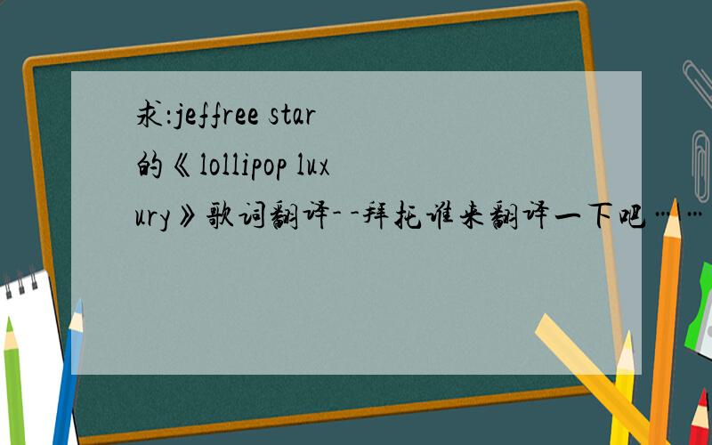 求：jeffree star的《lollipop luxury》歌词翻译- -拜托谁来翻译一下吧……要歌词的话哪里都搜的到……我要的重点是翻译……拜托翻译一下吧………………啊啊啊本人英语不好……