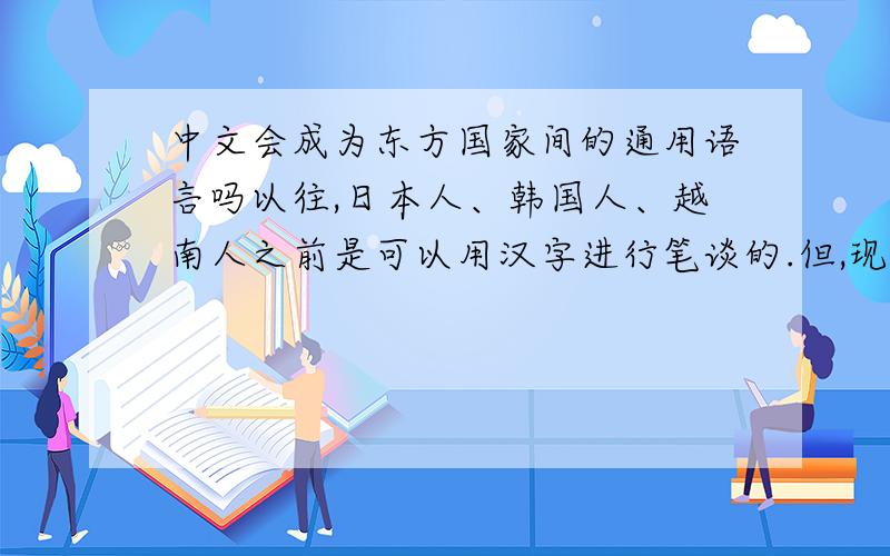 中文会成为东方国家间的通用语言吗以往,日本人、韩国人、越南人之前是可以用汉字进行笔谈的.但,现今这三国人之间的通用语言（中介语言）多为英语.如今中国的国力急速增长,同属于汉