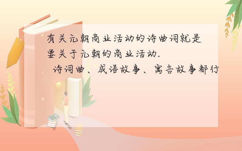 有关元朝商业活动的诗曲词就是要关于元朝的商业活动.     诗词曲、成语故事、寓言故事都行         几句也行.