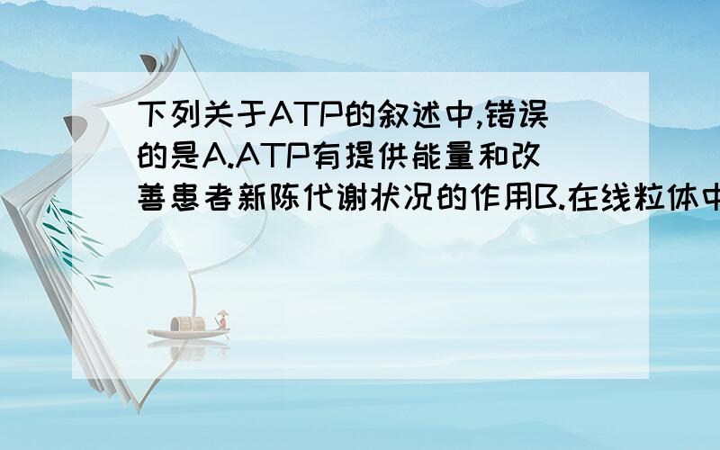 下列关于ATP的叙述中,错误的是A.ATP有提供能量和改善患者新陈代谢状况的作用B.在线粒体中大量产生ATP时,一定伴随着氧气的消耗C.在生命活动旺盛的细胞中,线粒体和ATP的含量都较多D.生物界