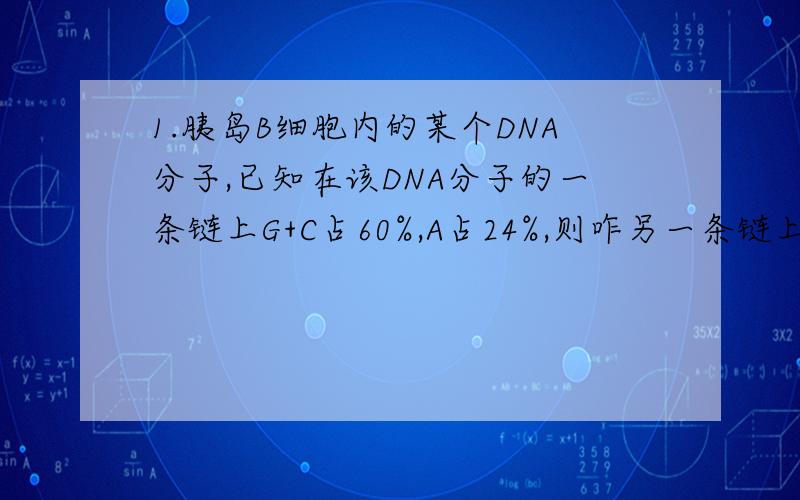 1.胰岛B细胞内的某个DNA分子,已知在该DNA分子的一条链上G+C占60%,A占24%,则咋另一条链上A占整个DNA分子的碱基比例为（ ）A.60% B.24% C.8% D.16% 2.在DNA分子双螺旋结构中,腺嘌呤和胸腺嘧啶之间有2个
