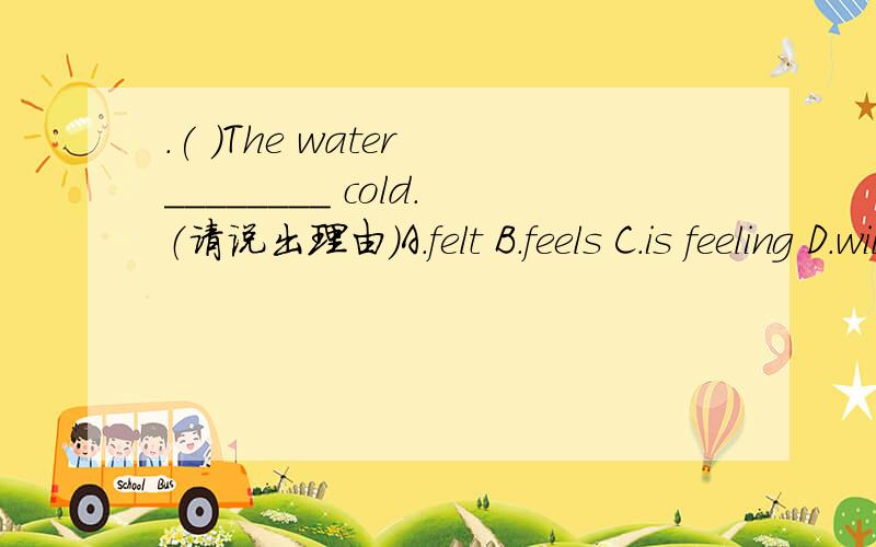.( )The water ________ cold.（请说出理由）A.felt B.feels C.is feeling D.will feel
