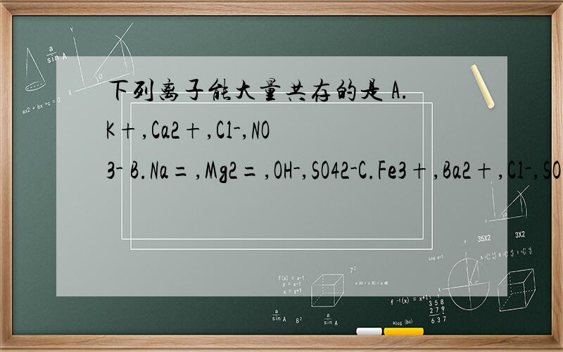 下列离子能大量共存的是 A.K+,Ca2+,Cl-,NO3- B.Na=,Mg2=,OH-,SO42-C.Fe3+,Ba2+,Cl-,SO42- D.Cu2+,Ag+,NO3-,Cl-