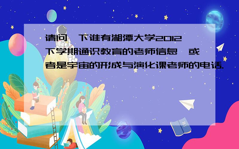 请问一下谁有湘潭大学2012下学期通识教育的老师信息,或者是宇宙的形成与演化课老师的电话.