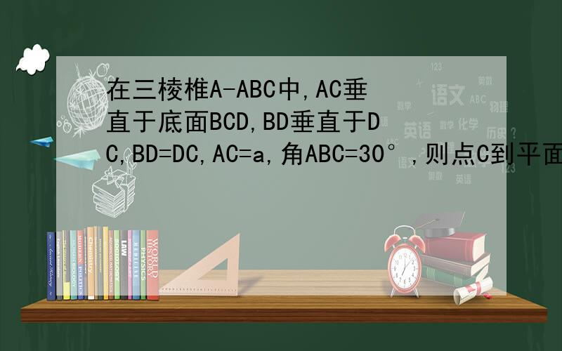 在三棱椎A-ABC中,AC垂直于底面BCD,BD垂直于DC,BD=DC,AC=a,角ABC=30°,则点C到平面ABC的距离是?A.5分之根号5×a B.5分之根号15×a C.5分之根号3×a D.3分之根号15×a