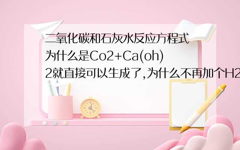 二氧化碳和石灰水反应方程式 为什么是Co2+Ca(oh)2就直接可以生成了,为什么不再加个H2O呢,二氧化碳和石灰水反应方程式为什么是Co2+Ca(oh)2就直接可以生成了,为什么不再加个H2O呢,ca(oh)2不是固体