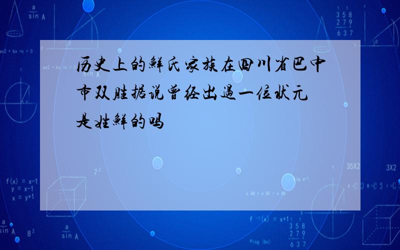 历史上的鲜氏家族在四川省巴中市双胜据说曾经出过一位状元 是姓鲜的吗