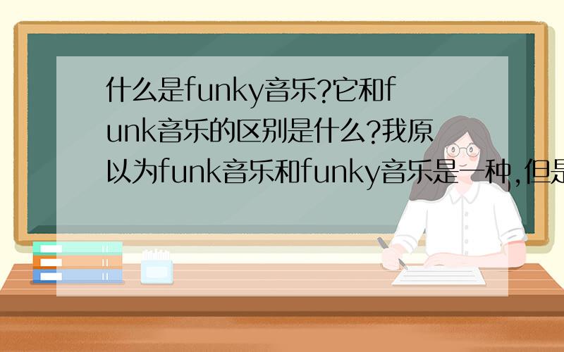 什么是funky音乐?它和funk音乐的区别是什么?我原以为funk音乐和funky音乐是一种,但是看到一个帖子说是不一样的.那里对funk介绍的很清楚,但是没有funky的介绍.我想知道funky音乐是什么?在音乐上