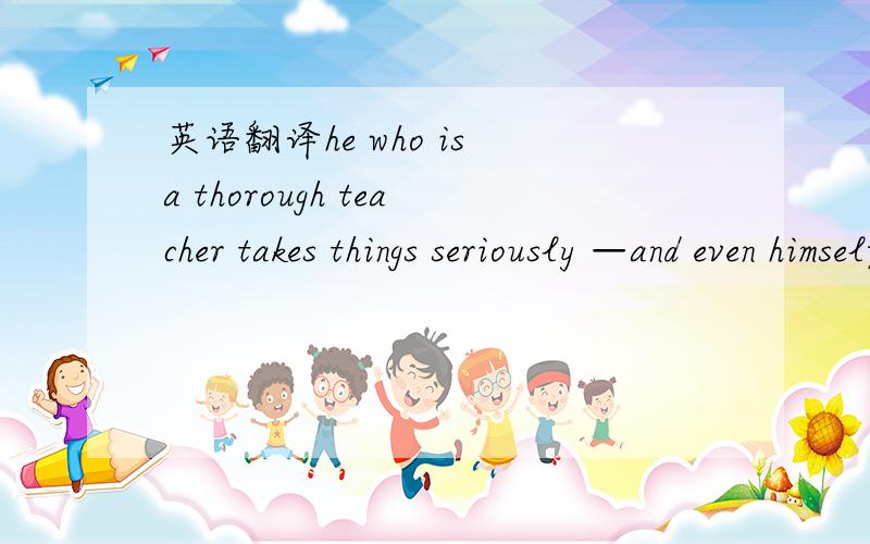 英语翻译he who is a thorough teacher takes things seriously —and even himself— only in relation to his pupils