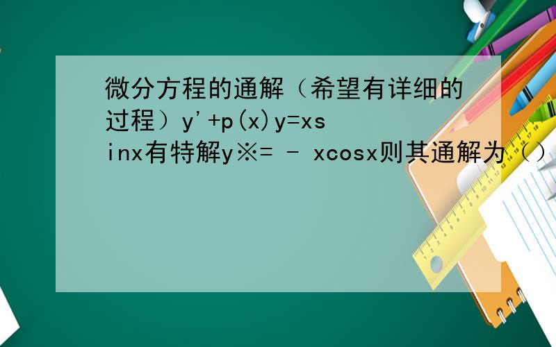 微分方程的通解（希望有详细的过程）y'+p(x)y=xsinx有特解y※= - xcosx则其通解为（）我感觉应该把特解带入方程中,怎么带,希望能告知我.