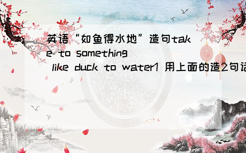 英语“如鱼得水地”造句take to something like duck to water1 用上面的造2句话 2 还有那个 something 能不能是 do something的?