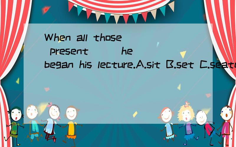 When all those present___he began his lecture.A.sit B.set C.seated D.were seaed为什么 AB改为sat就可以 不是不及物动词吗?