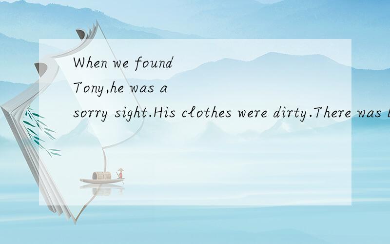 When we found Tony,he was a sorry sight.His clothes were dirty.There was blood all over his arm.Before we reached him we saw him fall.He lay a moment.Then he pulled himself to his feet,walked a few yards with difficulty through the woods and fell aga