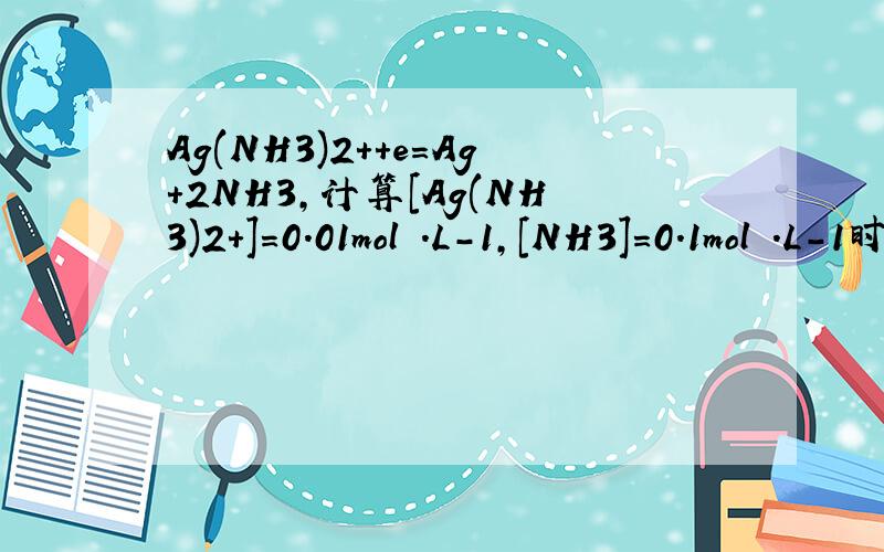 Ag(NH3)2++e=Ag+2NH3,计算[Ag(NH3)2+]=0.01mol .L-1,[NH3]=0.1mol .L-1时的电极电位