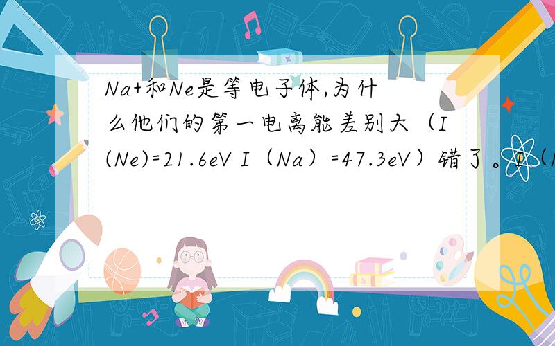 Na+和Ne是等电子体,为什么他们的第一电离能差别大（I(Ne)=21.6eV I（Na）=47.3eV）错了。I（Na+）=47.3eV写掉了