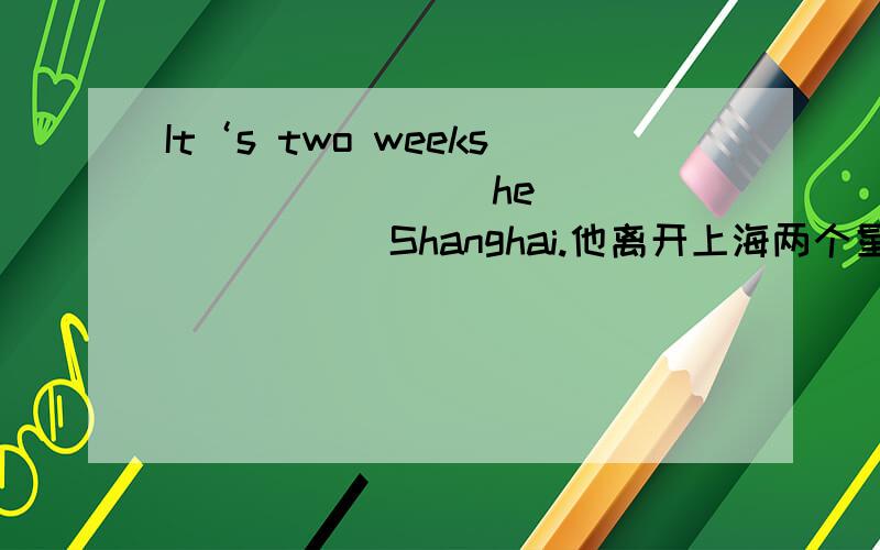 It‘s two weeks _______ he _______ Shanghai.他离开上海两个星期了