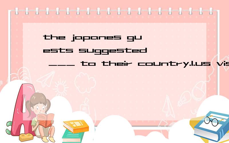 the japanes guests suggested ___ to their country.1.us visting 2.to us a visit3.us to visit