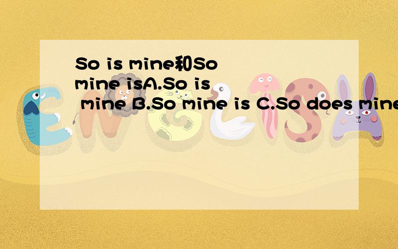 So is mine和So mine isA.So is mine B.So mine is C.So does mine D.So mine does 请解释一下四个选项的不同意义 ,