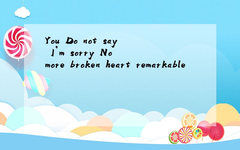 You Do not say I’m sorry No more broken heart remarkable