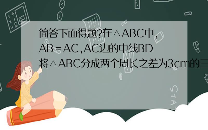 简答下面得题?在△ABC中,AB＝AC,AC边的中线BD将△ABC分成两个周长之差为3cm的三角形,若△ABC的周长为21cm,求△ABC的各边长（有两种情况）