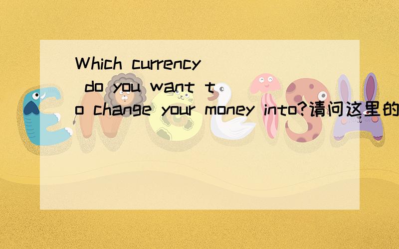 Which currency do you want to change your money into?请问这里的 ‘do you want to’ 为什么要这样写,劳烦前辈们能详细点解答下,语法是什么,最后的 ‘into’ 为什么要这样加,