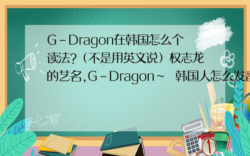 G-Dragon在韩国怎么个读法?（不是用英文说）权志龙的艺名,G-Dragon~  韩国人怎么发音的?  我曾听过,反正不是英文的读法~四楼死开~  不喜欢他就别沾他的边! 谁让你进来的? You're dog~