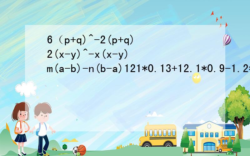 6（p+q)^-2(p+q)2(x-y)^-x(x-y)m(a-b)-n(b-a)121*0.13+12.1*0.9-1.2*12.12.34*13.2+0.66*13.2-26.4对不起是2次方