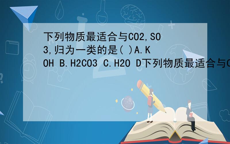 下列物质最适合与CO2,SO3,归为一类的是( )A.KOH B.H2CO3 C.H2O D下列物质最适合与CO2,SO3,归为一类的是( )A.KOH  B.H2CO3  C.H2O  D.K2O  为什么?