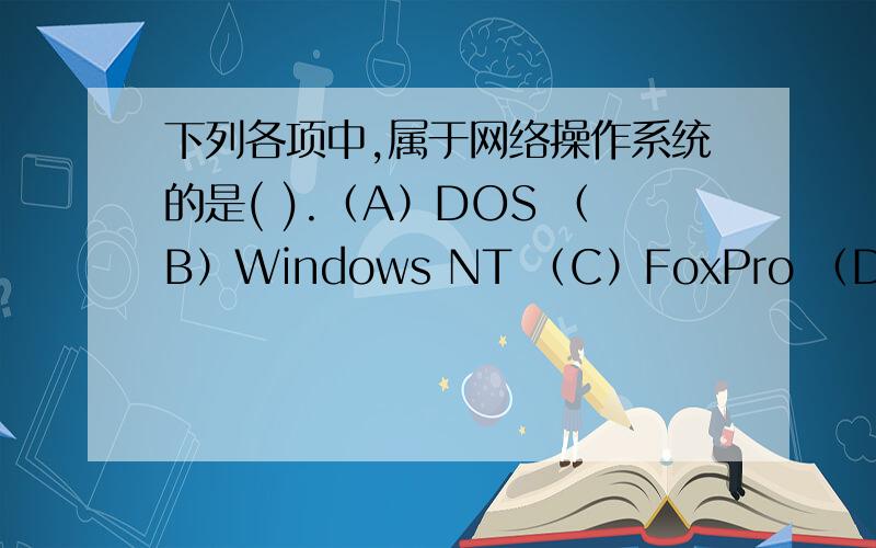 下列各项中,属于网络操作系统的是( ).（A）DOS （B）Windows NT （C）FoxPro （D）Windows 98