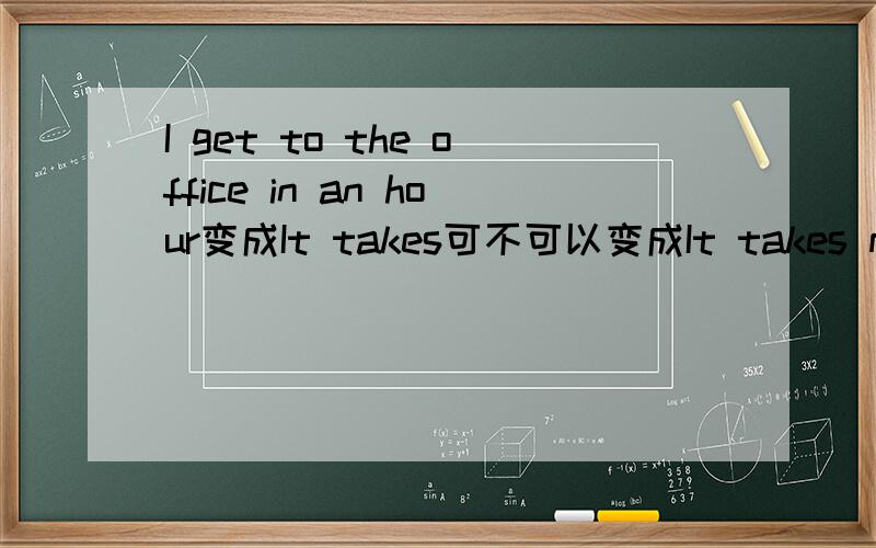 I get to the office in an hour变成It takes可不可以变成It takes me to the office in an hour?给我个理由.地点应该放在时间的前面啊.为什么正确的格式是It takes me in an hour to the office?
