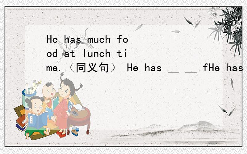 He has much food at lunch time.（同义句） He has ＿ ＿ fHe has much food at lunch time.（同义句）He has ＿ ＿ food ＿ ＿.
