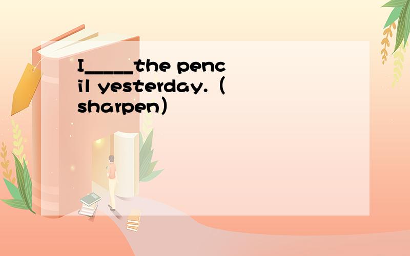 I_____the pencil yesterday.（sharpen）